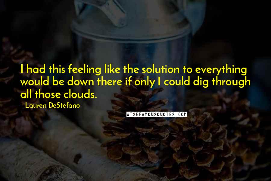 Lauren DeStefano Quotes: I had this feeling like the solution to everything would be down there if only I could dig through all those clouds.