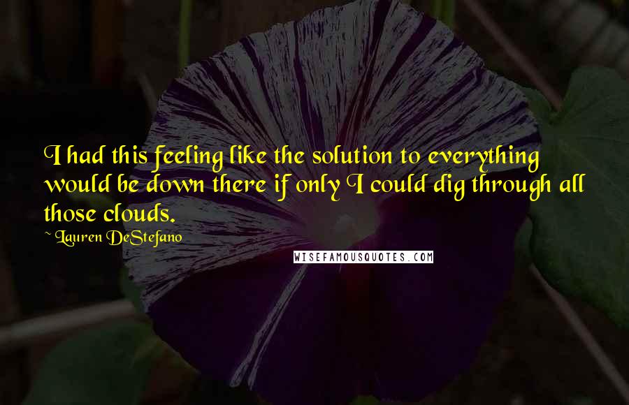 Lauren DeStefano Quotes: I had this feeling like the solution to everything would be down there if only I could dig through all those clouds.