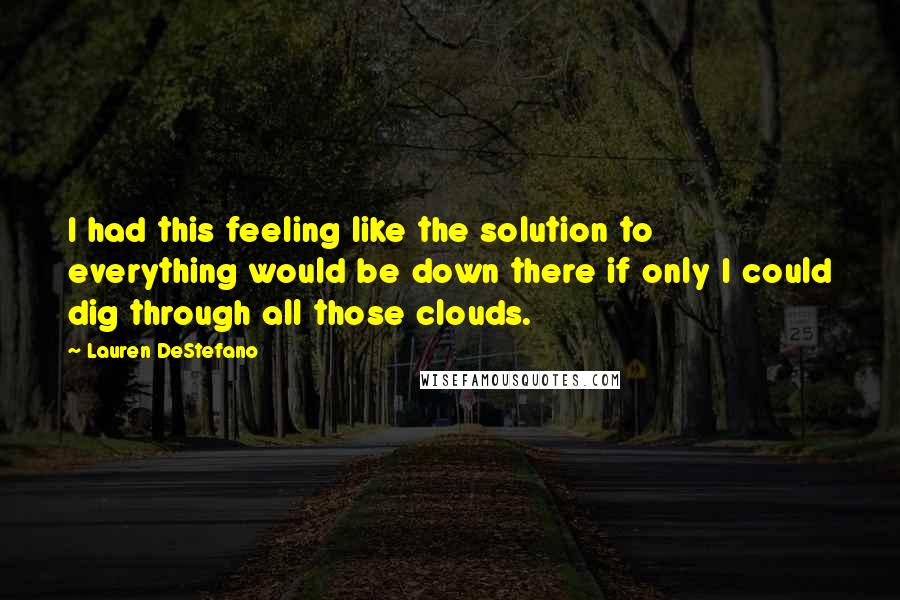 Lauren DeStefano Quotes: I had this feeling like the solution to everything would be down there if only I could dig through all those clouds.