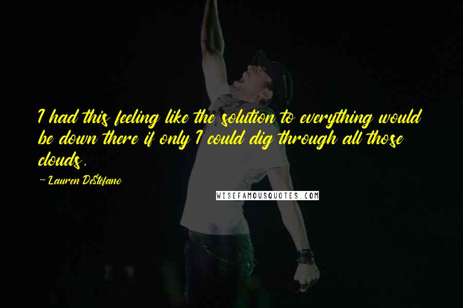 Lauren DeStefano Quotes: I had this feeling like the solution to everything would be down there if only I could dig through all those clouds.