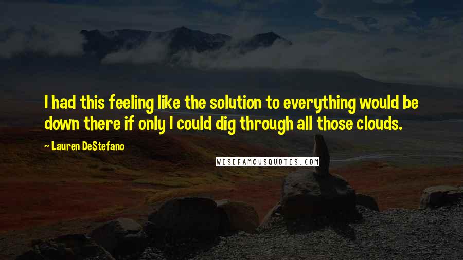 Lauren DeStefano Quotes: I had this feeling like the solution to everything would be down there if only I could dig through all those clouds.