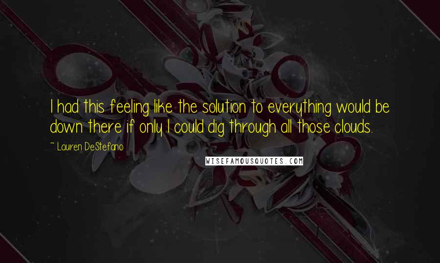 Lauren DeStefano Quotes: I had this feeling like the solution to everything would be down there if only I could dig through all those clouds.