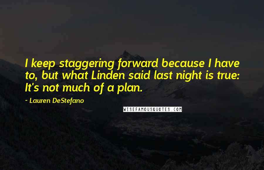 Lauren DeStefano Quotes: I keep staggering forward because I have to, but what Linden said last night is true: It's not much of a plan.