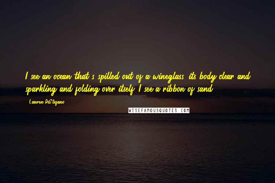 Lauren DeStefano Quotes: I see an ocean that's spilled out of a wineglass, its body clear and sparkling and folding over itself. I see a ribbon of sand.