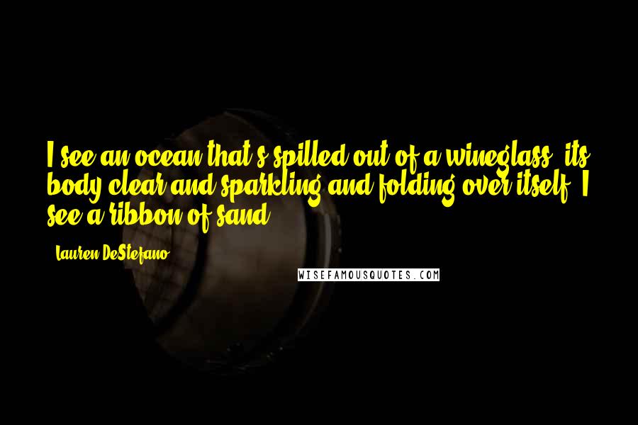 Lauren DeStefano Quotes: I see an ocean that's spilled out of a wineglass, its body clear and sparkling and folding over itself. I see a ribbon of sand.