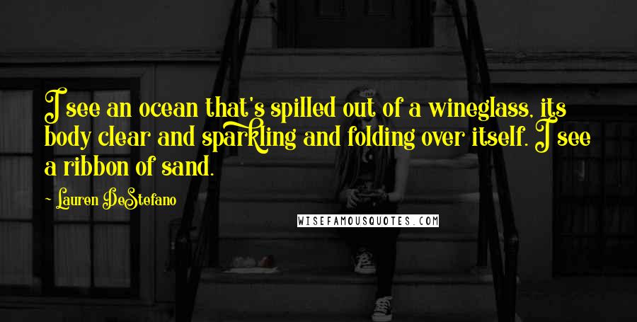 Lauren DeStefano Quotes: I see an ocean that's spilled out of a wineglass, its body clear and sparkling and folding over itself. I see a ribbon of sand.