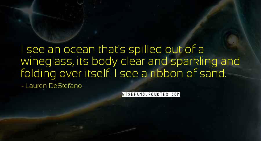 Lauren DeStefano Quotes: I see an ocean that's spilled out of a wineglass, its body clear and sparkling and folding over itself. I see a ribbon of sand.