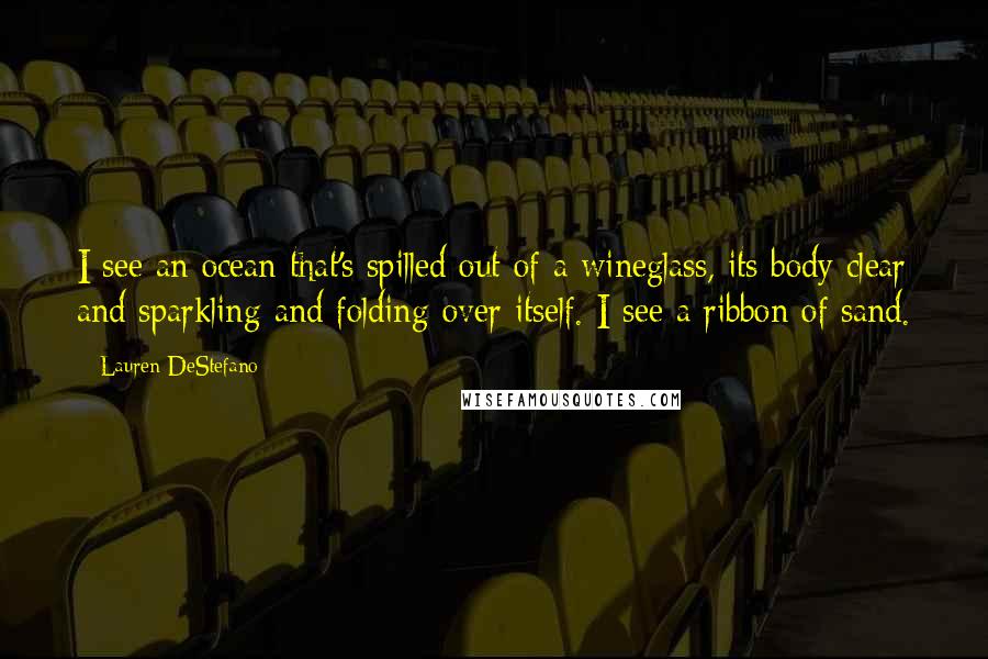 Lauren DeStefano Quotes: I see an ocean that's spilled out of a wineglass, its body clear and sparkling and folding over itself. I see a ribbon of sand.