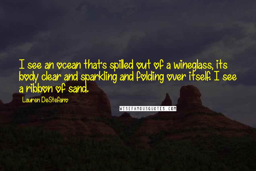 Lauren DeStefano Quotes: I see an ocean that's spilled out of a wineglass, its body clear and sparkling and folding over itself. I see a ribbon of sand.