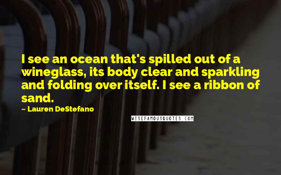 Lauren DeStefano Quotes: I see an ocean that's spilled out of a wineglass, its body clear and sparkling and folding over itself. I see a ribbon of sand.