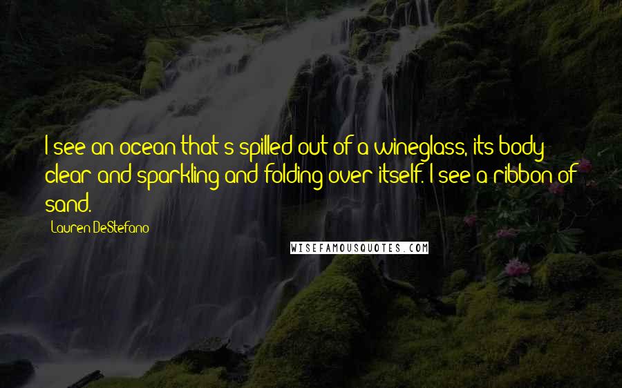 Lauren DeStefano Quotes: I see an ocean that's spilled out of a wineglass, its body clear and sparkling and folding over itself. I see a ribbon of sand.