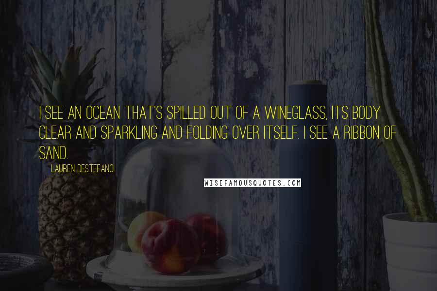 Lauren DeStefano Quotes: I see an ocean that's spilled out of a wineglass, its body clear and sparkling and folding over itself. I see a ribbon of sand.