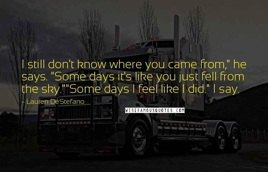 Lauren DeStefano Quotes: I still don't know where you came from," he says. "Some days it's like you just fell from the sky.""Some days I feel like I did." I say.