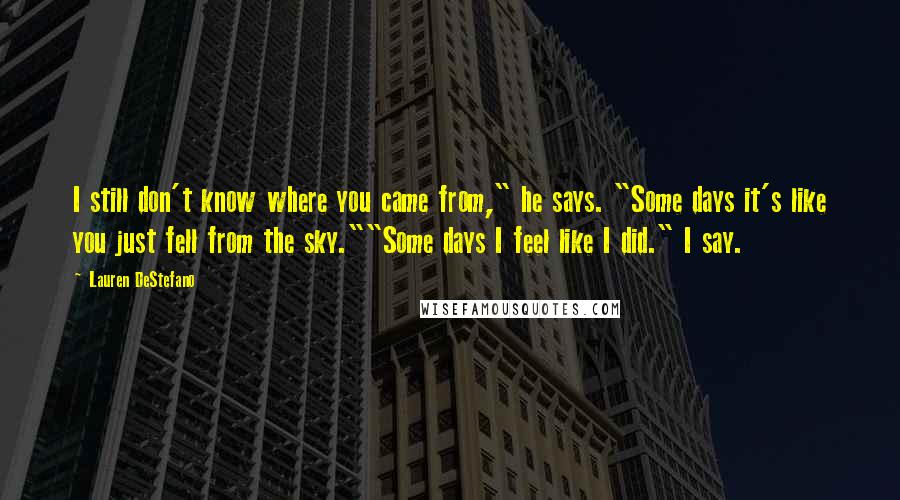 Lauren DeStefano Quotes: I still don't know where you came from," he says. "Some days it's like you just fell from the sky.""Some days I feel like I did." I say.