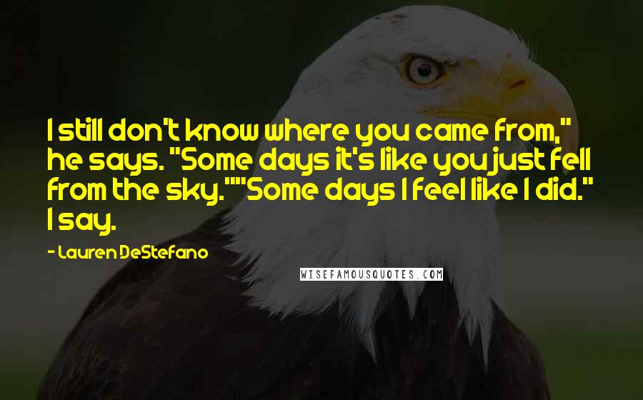 Lauren DeStefano Quotes: I still don't know where you came from," he says. "Some days it's like you just fell from the sky.""Some days I feel like I did." I say.