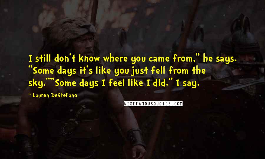 Lauren DeStefano Quotes: I still don't know where you came from," he says. "Some days it's like you just fell from the sky.""Some days I feel like I did." I say.