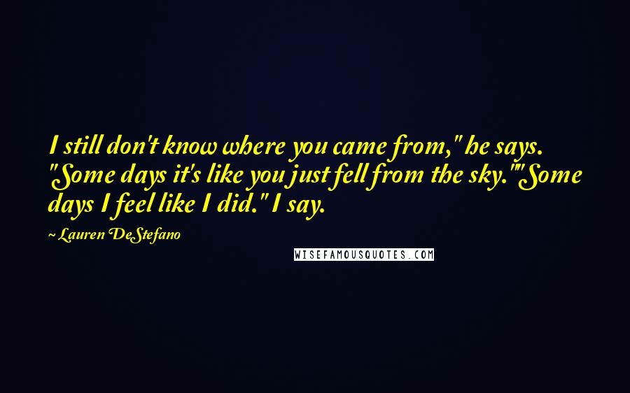 Lauren DeStefano Quotes: I still don't know where you came from," he says. "Some days it's like you just fell from the sky.""Some days I feel like I did." I say.