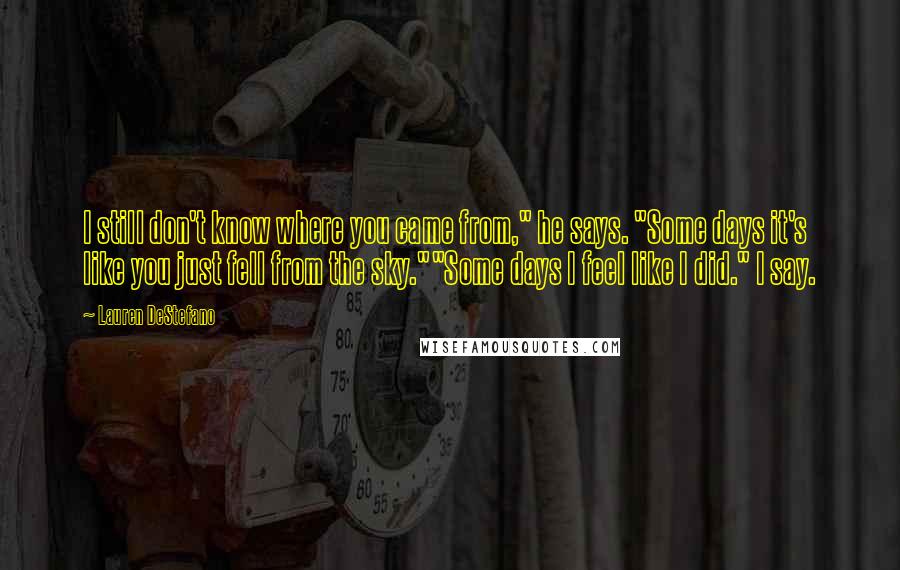 Lauren DeStefano Quotes: I still don't know where you came from," he says. "Some days it's like you just fell from the sky.""Some days I feel like I did." I say.