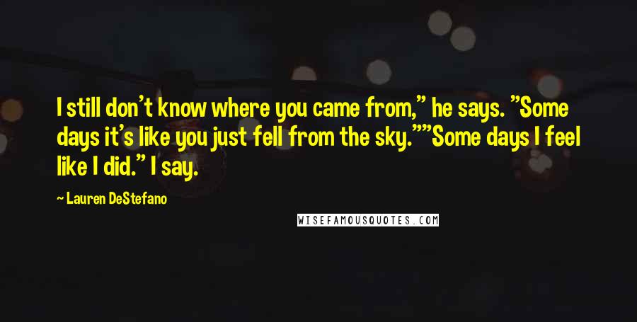 Lauren DeStefano Quotes: I still don't know where you came from," he says. "Some days it's like you just fell from the sky.""Some days I feel like I did." I say.