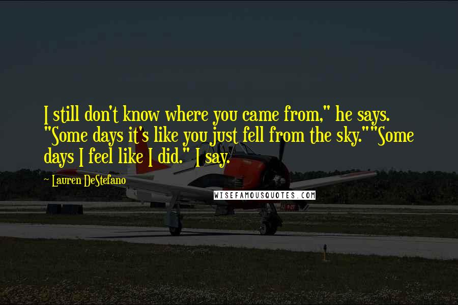 Lauren DeStefano Quotes: I still don't know where you came from," he says. "Some days it's like you just fell from the sky.""Some days I feel like I did." I say.