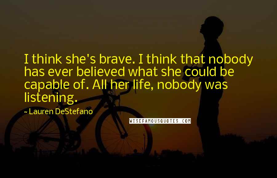 Lauren DeStefano Quotes: I think she's brave. I think that nobody has ever believed what she could be capable of. All her life, nobody was listening.