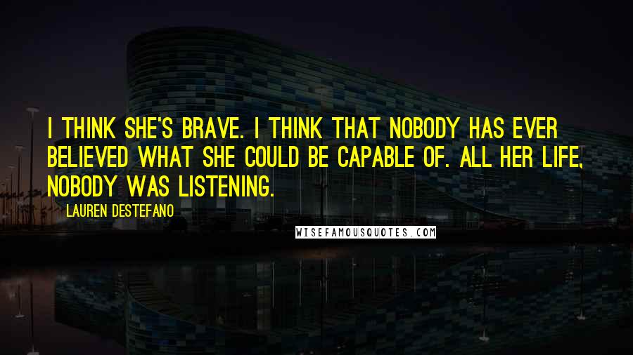 Lauren DeStefano Quotes: I think she's brave. I think that nobody has ever believed what she could be capable of. All her life, nobody was listening.