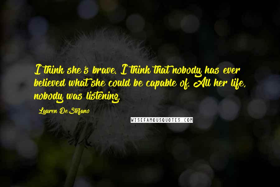 Lauren DeStefano Quotes: I think she's brave. I think that nobody has ever believed what she could be capable of. All her life, nobody was listening.