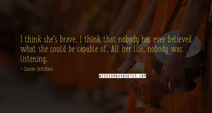 Lauren DeStefano Quotes: I think she's brave. I think that nobody has ever believed what she could be capable of. All her life, nobody was listening.