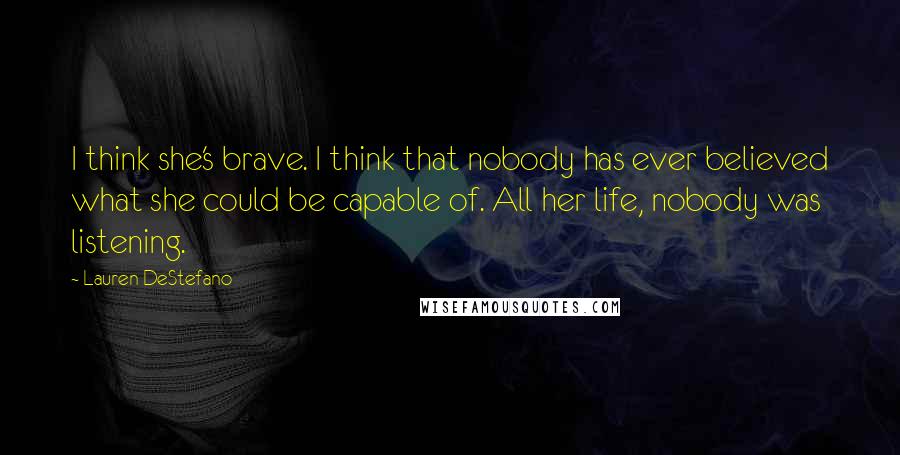 Lauren DeStefano Quotes: I think she's brave. I think that nobody has ever believed what she could be capable of. All her life, nobody was listening.