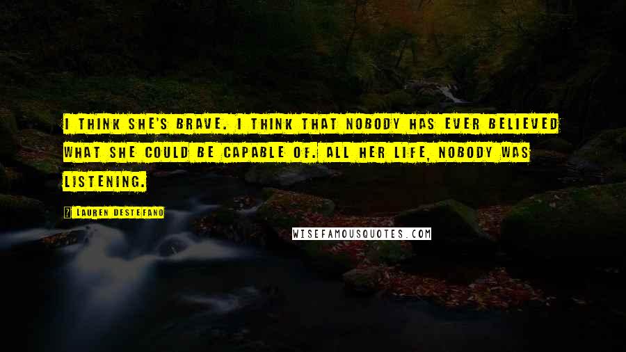 Lauren DeStefano Quotes: I think she's brave. I think that nobody has ever believed what she could be capable of. All her life, nobody was listening.