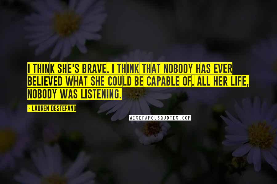 Lauren DeStefano Quotes: I think she's brave. I think that nobody has ever believed what she could be capable of. All her life, nobody was listening.