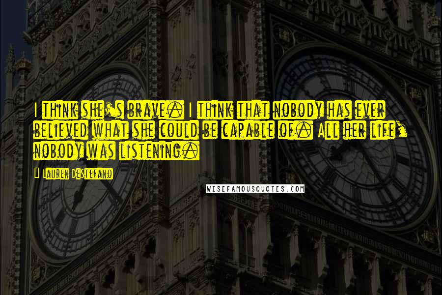 Lauren DeStefano Quotes: I think she's brave. I think that nobody has ever believed what she could be capable of. All her life, nobody was listening.