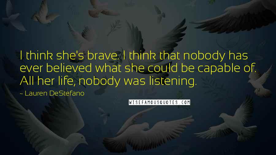 Lauren DeStefano Quotes: I think she's brave. I think that nobody has ever believed what she could be capable of. All her life, nobody was listening.