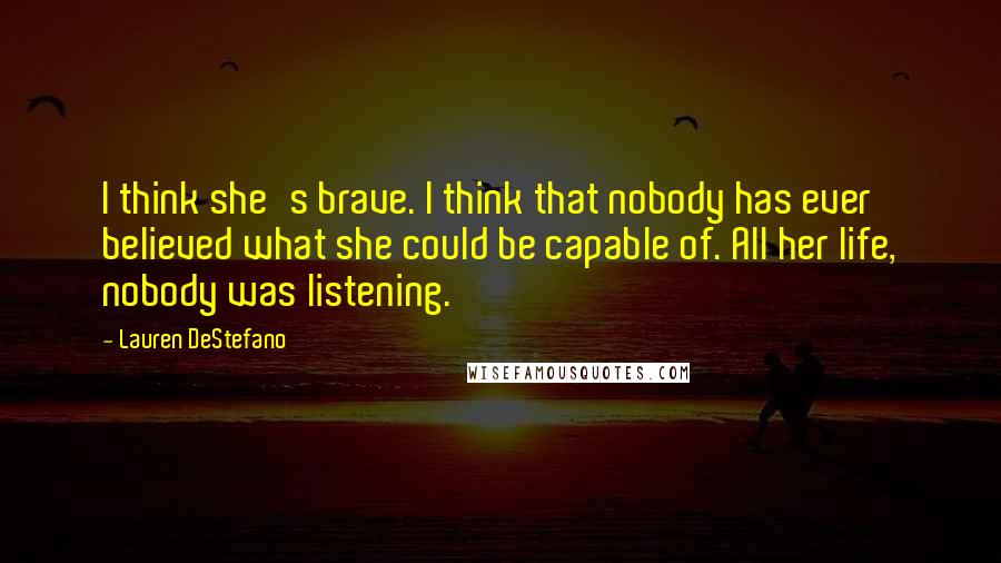 Lauren DeStefano Quotes: I think she's brave. I think that nobody has ever believed what she could be capable of. All her life, nobody was listening.