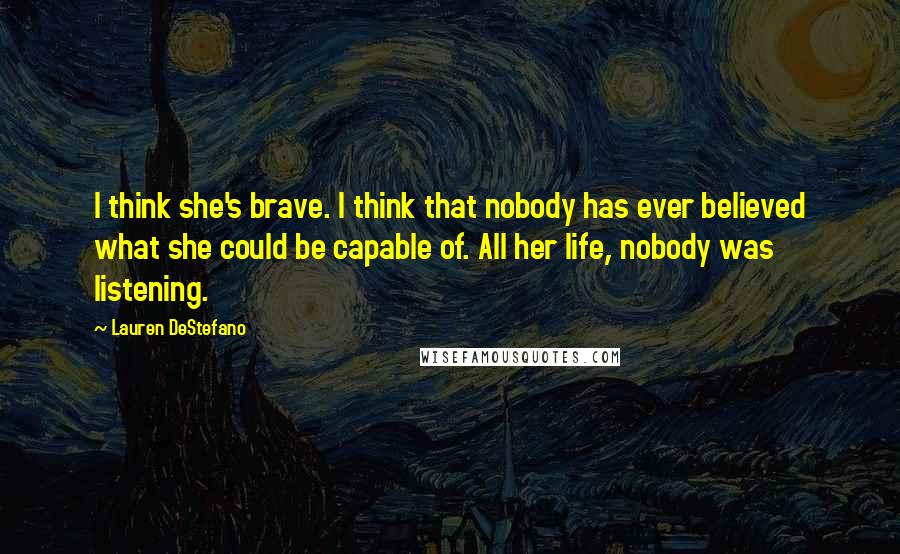 Lauren DeStefano Quotes: I think she's brave. I think that nobody has ever believed what she could be capable of. All her life, nobody was listening.