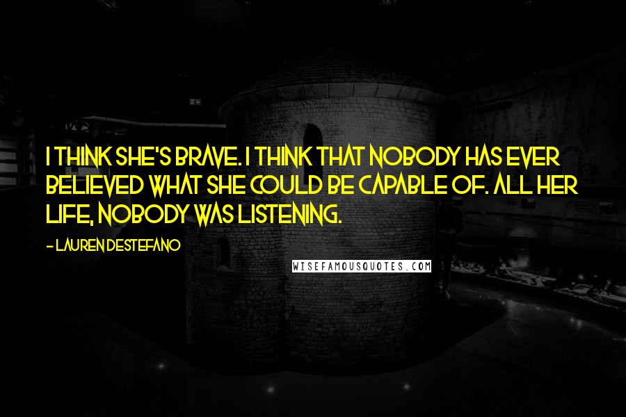 Lauren DeStefano Quotes: I think she's brave. I think that nobody has ever believed what she could be capable of. All her life, nobody was listening.