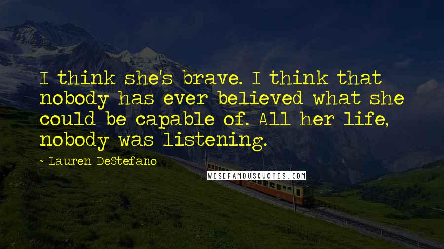 Lauren DeStefano Quotes: I think she's brave. I think that nobody has ever believed what she could be capable of. All her life, nobody was listening.