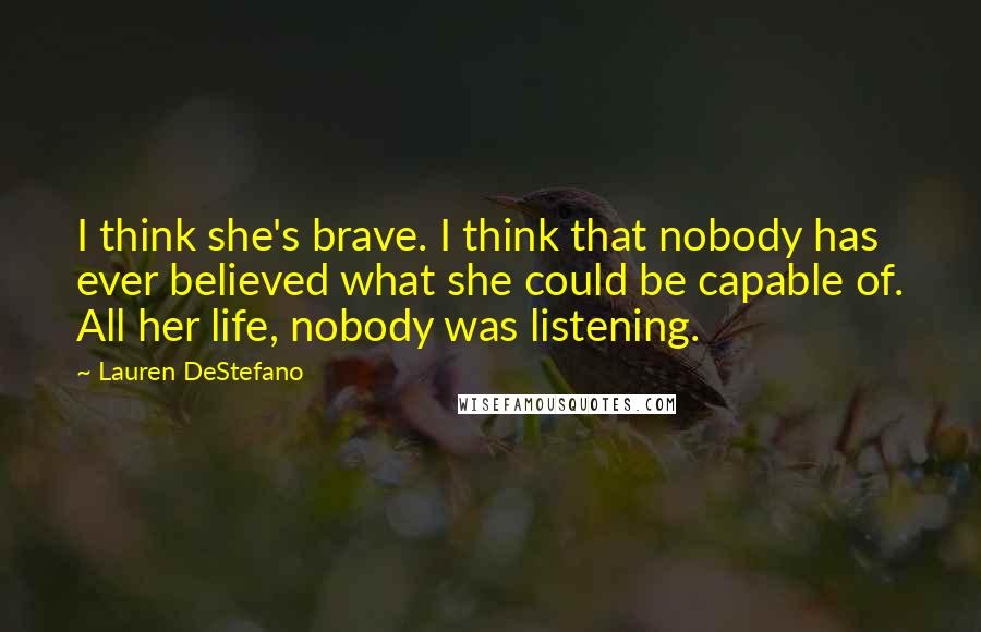 Lauren DeStefano Quotes: I think she's brave. I think that nobody has ever believed what she could be capable of. All her life, nobody was listening.