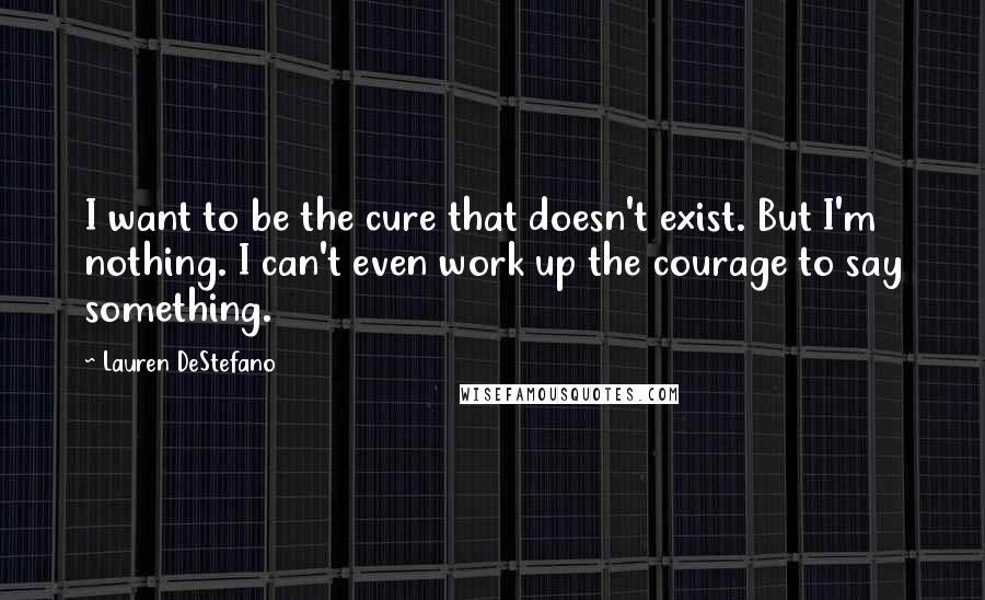 Lauren DeStefano Quotes: I want to be the cure that doesn't exist. But I'm nothing. I can't even work up the courage to say something.