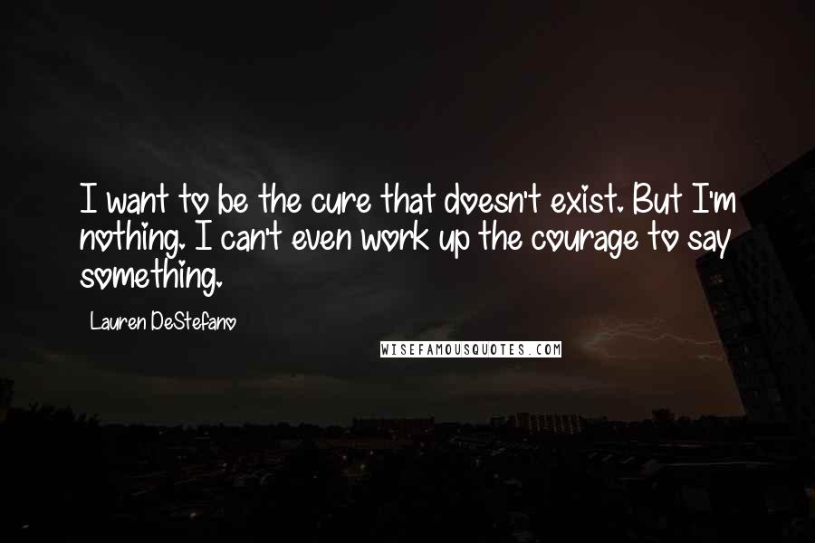 Lauren DeStefano Quotes: I want to be the cure that doesn't exist. But I'm nothing. I can't even work up the courage to say something.