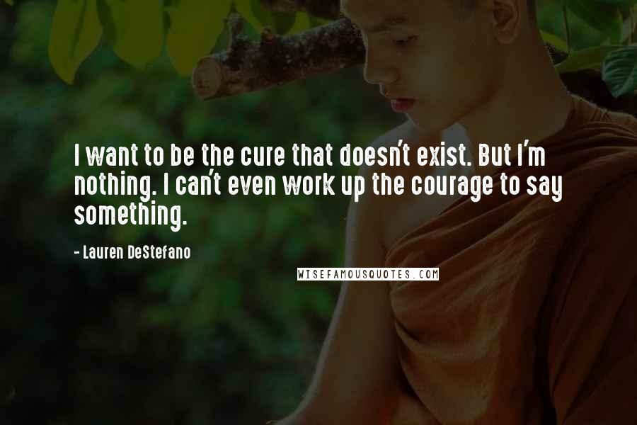 Lauren DeStefano Quotes: I want to be the cure that doesn't exist. But I'm nothing. I can't even work up the courage to say something.