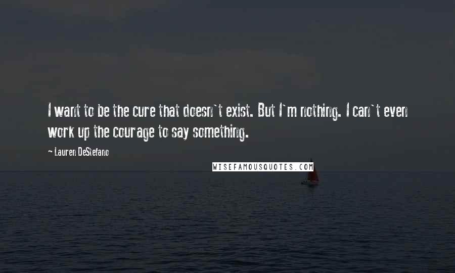 Lauren DeStefano Quotes: I want to be the cure that doesn't exist. But I'm nothing. I can't even work up the courage to say something.