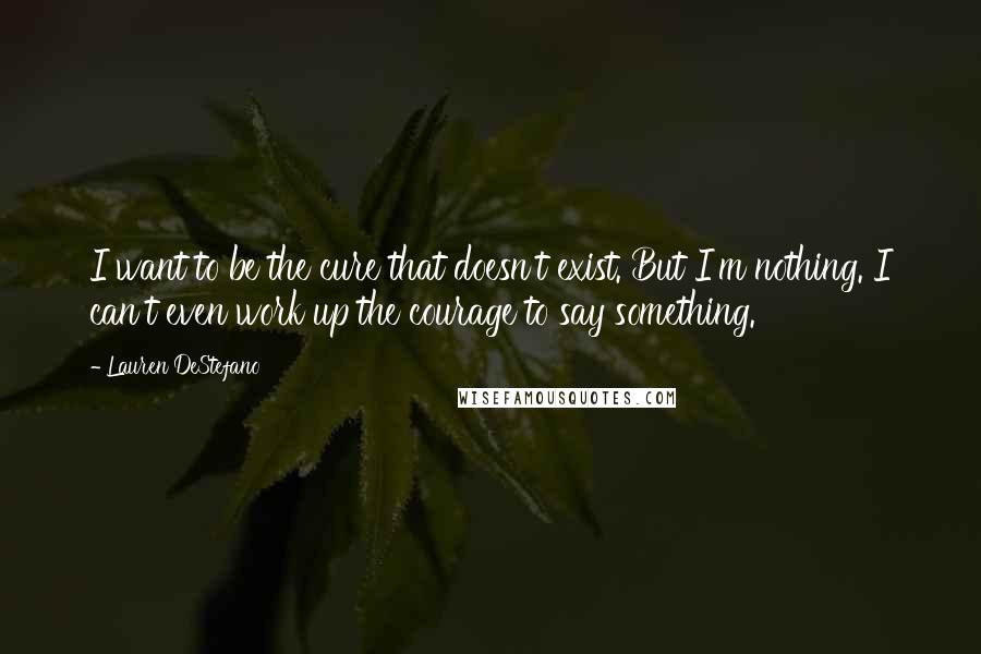 Lauren DeStefano Quotes: I want to be the cure that doesn't exist. But I'm nothing. I can't even work up the courage to say something.