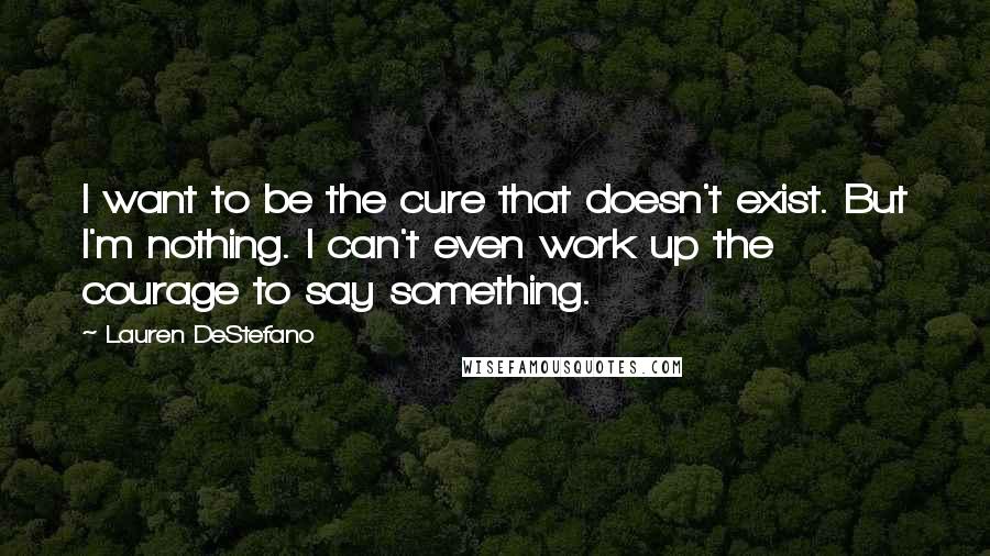 Lauren DeStefano Quotes: I want to be the cure that doesn't exist. But I'm nothing. I can't even work up the courage to say something.