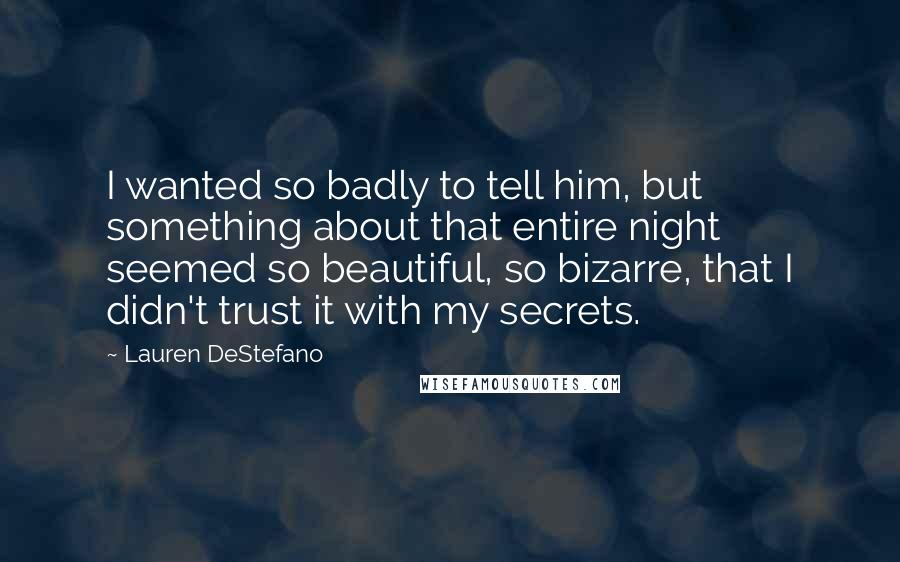 Lauren DeStefano Quotes: I wanted so badly to tell him, but something about that entire night seemed so beautiful, so bizarre, that I didn't trust it with my secrets.