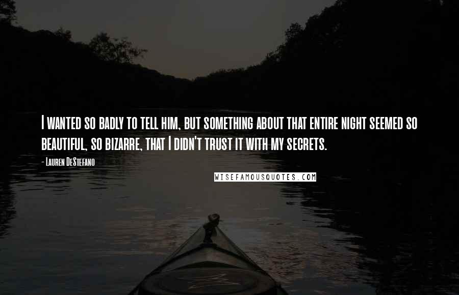 Lauren DeStefano Quotes: I wanted so badly to tell him, but something about that entire night seemed so beautiful, so bizarre, that I didn't trust it with my secrets.