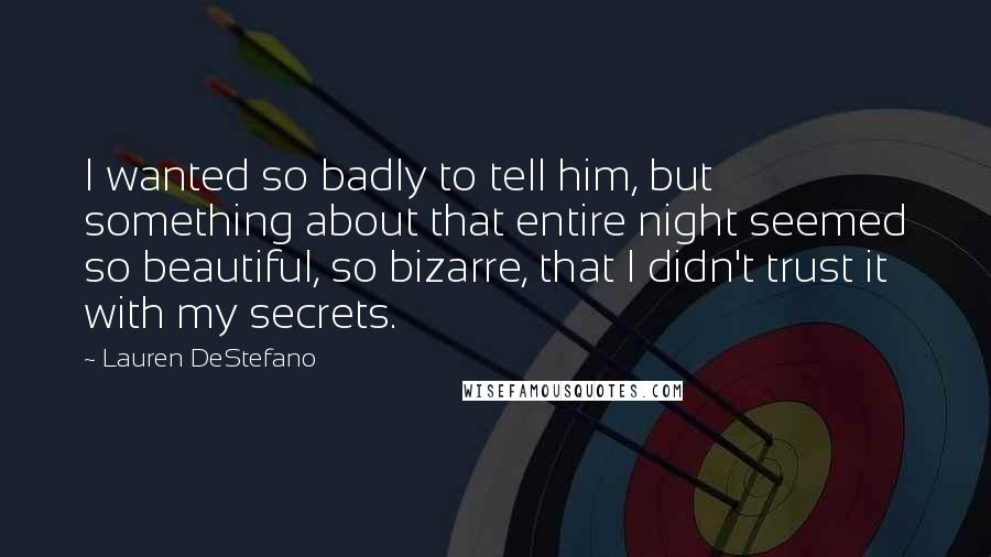 Lauren DeStefano Quotes: I wanted so badly to tell him, but something about that entire night seemed so beautiful, so bizarre, that I didn't trust it with my secrets.