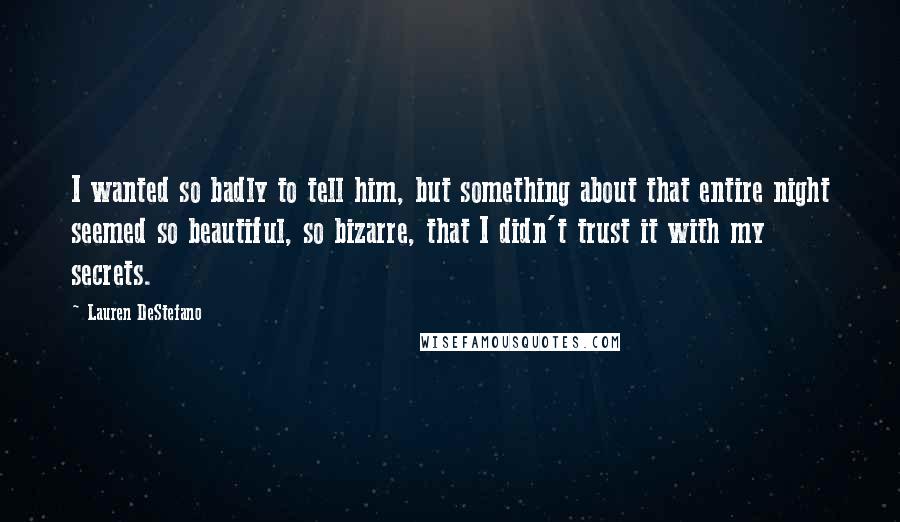 Lauren DeStefano Quotes: I wanted so badly to tell him, but something about that entire night seemed so beautiful, so bizarre, that I didn't trust it with my secrets.