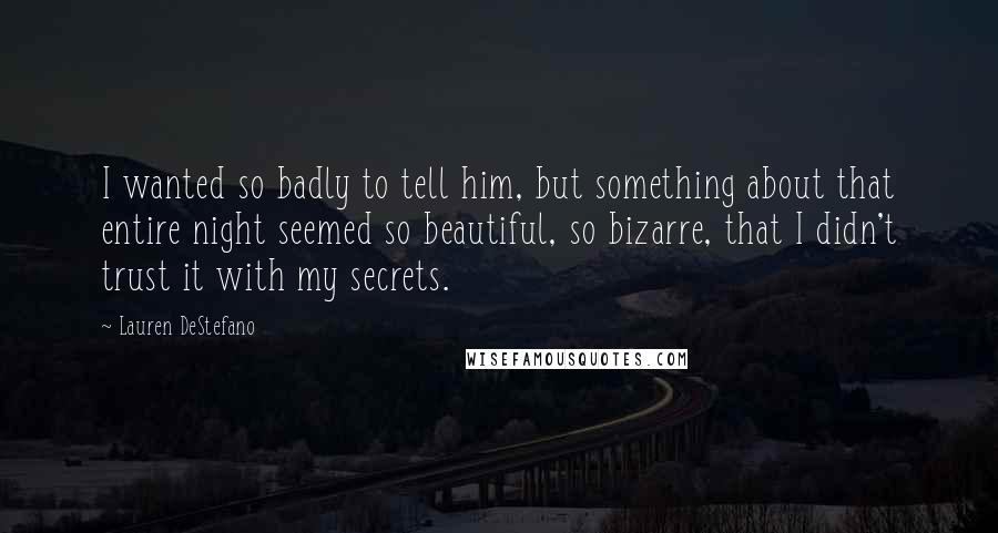 Lauren DeStefano Quotes: I wanted so badly to tell him, but something about that entire night seemed so beautiful, so bizarre, that I didn't trust it with my secrets.