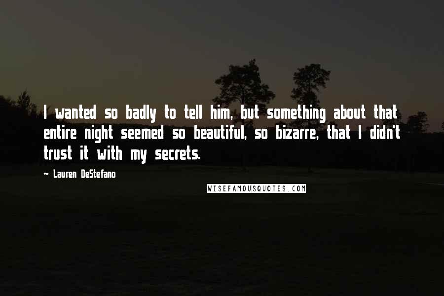 Lauren DeStefano Quotes: I wanted so badly to tell him, but something about that entire night seemed so beautiful, so bizarre, that I didn't trust it with my secrets.